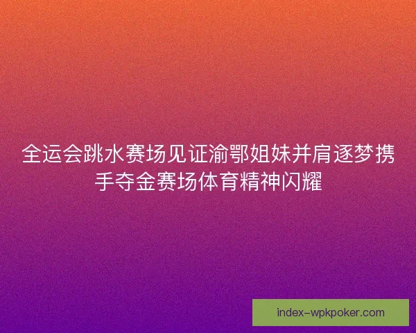 全运会跳水赛场见证渝鄂姐妹并肩逐梦携手夺金赛场体育精神闪耀