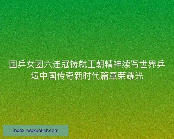 国乒女团六连冠铸就王朝精神续写世界乒坛中国传奇新时代篇章荣耀光