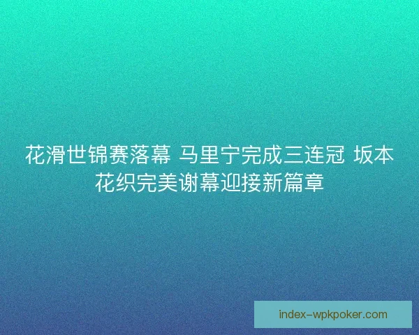 花滑世锦赛落幕 马里宁完成三连冠 坂本花织完美谢幕迎接新篇章