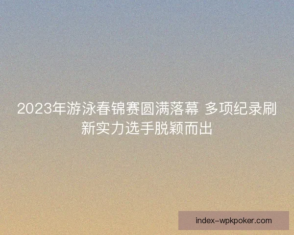 2023年游泳春锦赛圆满落幕 多项纪录刷新实力选手脱颖而出
