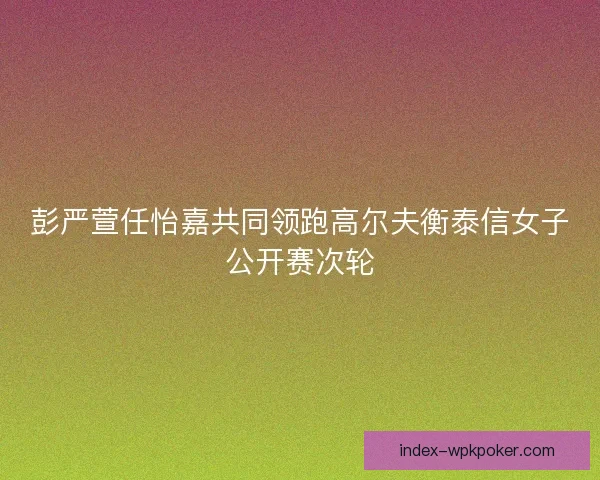 彭严萱任怡嘉共同领跑高尔夫衡泰信女子公开赛次轮 彭严萱任怡嘉共同领跑高尔夫衡泰信女子公开赛次轮