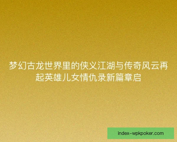 梦幻古龙世界里的侠义江湖与传奇风云再起英雄儿女情仇录新篇章启