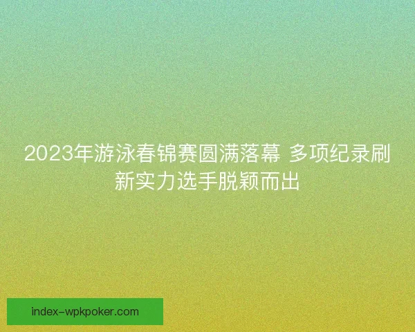2023年游泳春锦赛圆满落幕 多项纪录刷新实力选手脱颖而出 2023年游泳春锦赛圆满落幕 多项纪录刷新实力选手脱颖而出