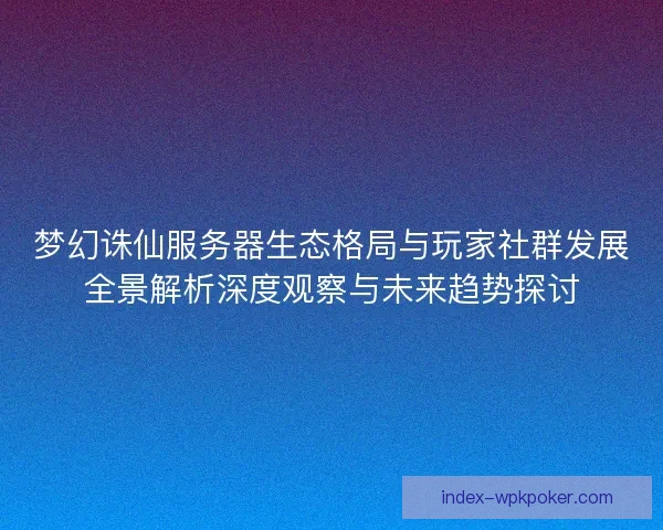 梦幻诛仙服务器生态格局与玩家社群发展全景解析深度观察与未来趋势探讨 梦幻诛仙服务器生态格局与玩家社群发展全景解析深度观察与未来趋势探讨
