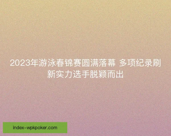 2023年游泳春锦赛圆满落幕 多项纪录刷新实力选手脱颖而出 2023年游泳春锦赛圆满落幕 多项纪录刷新实力选手脱颖而出